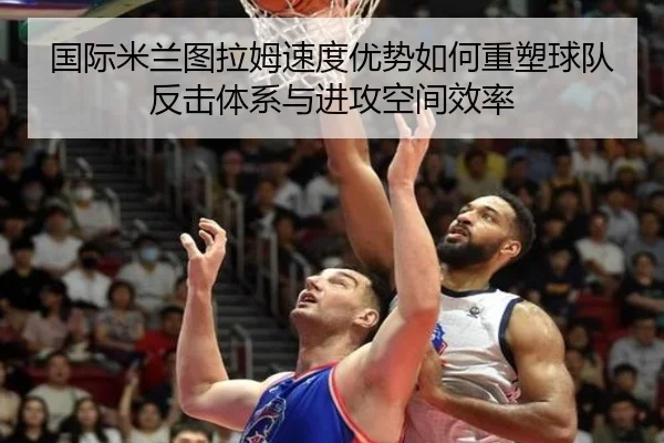 国际米兰图拉姆速度优势如何重塑球队反击体系与进攻空间效率