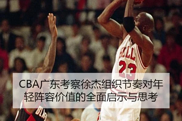 CBA广东考察徐杰组织节奏对年轻阵容价值的全面启示与思考