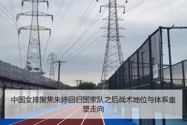 中国女排聚焦朱婷回归国家队之后战术地位与体系重塑走向