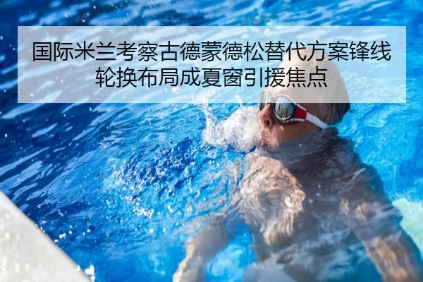 国际米兰考察古德蒙德松替代方案锋线轮换布局成夏窗引援焦点