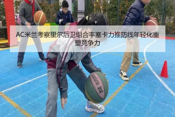 AC米兰考察里尔后卫组合丰塞卡力推防线年轻化重塑竞争力